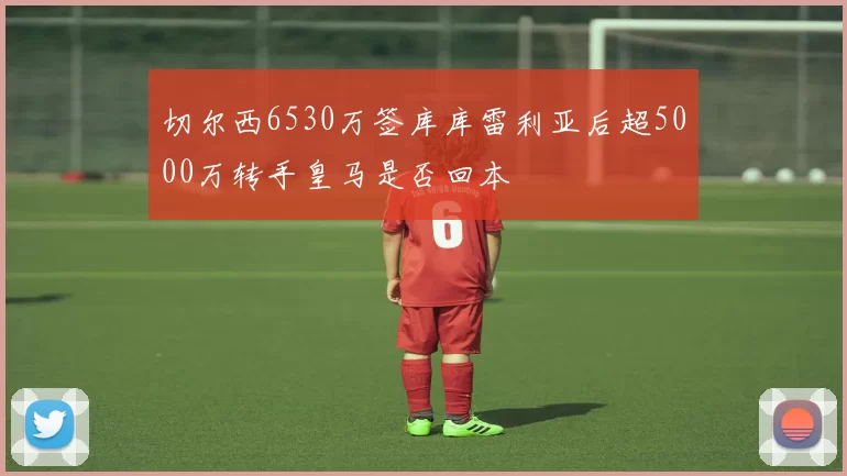 切尔西6530万签库库雷利亚后超5000万转手皇马是否回本