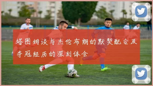 塔图姆谈与杰伦布朗的默契配合及夺冠经历的深刻体会