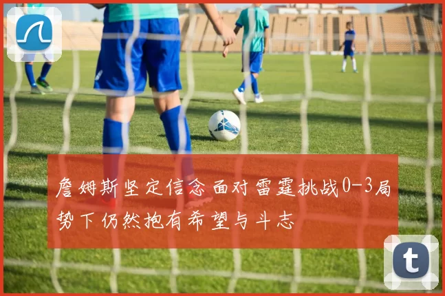 詹姆斯坚定信念面对雷霆挑战0-3局势下仍然抱有希望与斗志
