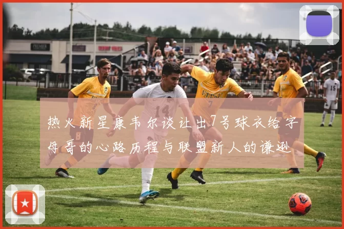 热火新星康韦尔谈让出7号球衣给字母哥的心路历程与联盟新人的谦逊态度