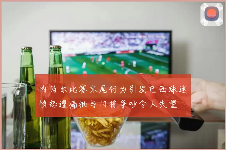 内马尔比赛末尾行为引发巴西球迷愤怒遭痛批与门将争吵令人失望