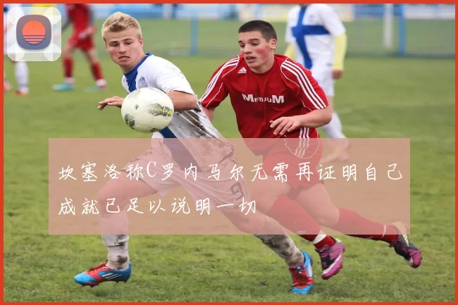 坎塞洛称C罗内马尔无需再证明自己成就已足以说明一切