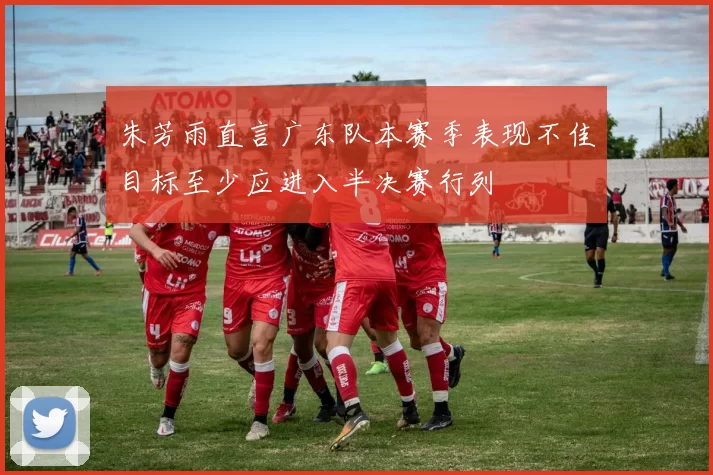 朱芳雨直言广东队本赛季表现不佳目标至少应进入半决赛行列
