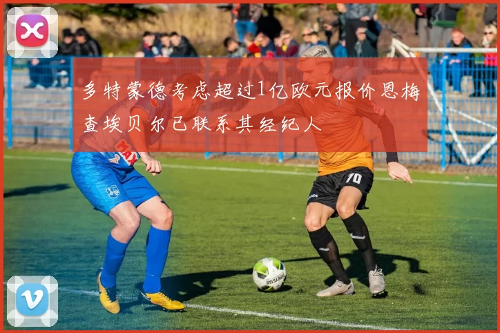 多特蒙德考虑超过1亿欧元报价恩梅查埃贝尔已联系其经纪人