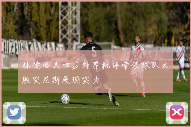林德洛夫回应外界批评带领球队大胜突尼斯展现实力
