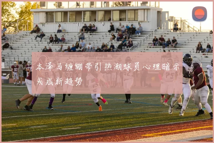 本泽马缠绷带引热潮球员心理暗示或成新趋势