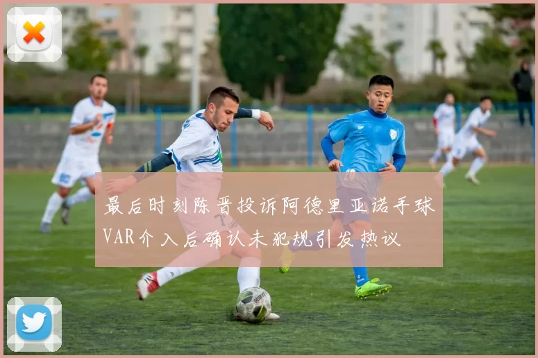 最后时刻陈晋投诉阿德里亚诺手球VAR介入后确认未犯规引发热议