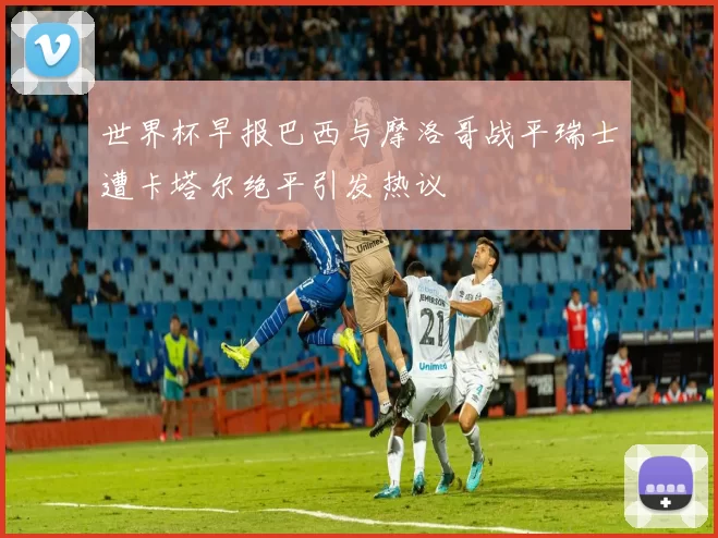世界杯早报巴西与摩洛哥战平瑞士遭卡塔尔绝平引发热议