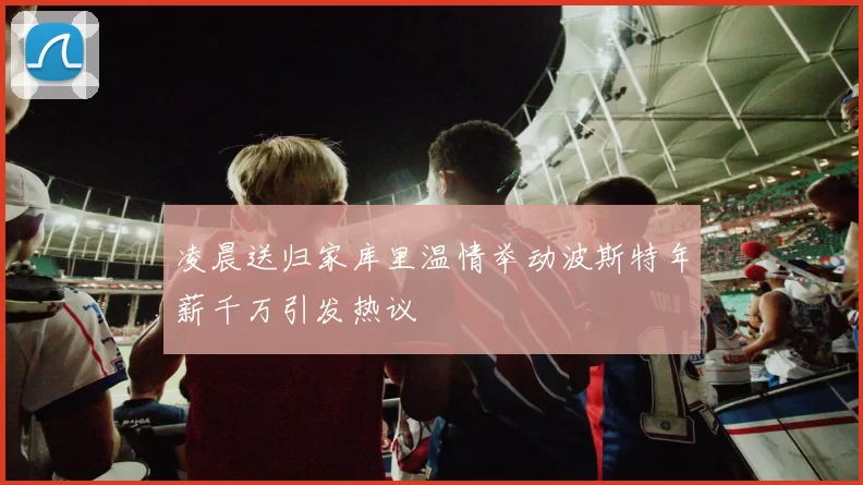 凌晨送归家库里温情举动波斯特年薪千万引发热议