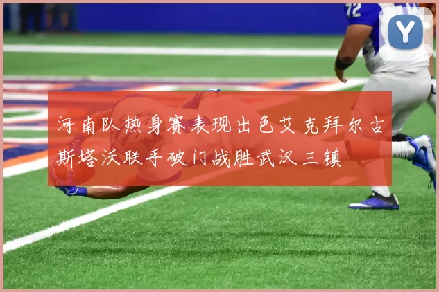 河南队热身赛表现出色艾克拜尔古斯塔沃联手破门战胜武汉三镇