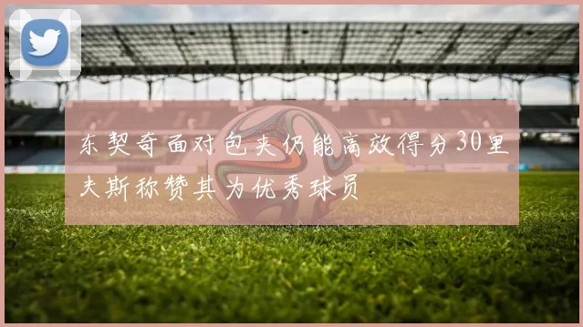 东契奇面对包夹仍能高效得分30里夫斯称赞其为优秀球员