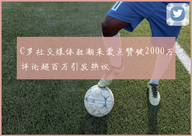 C罗社交媒体狂潮来袭点赞破2000万评论超百万引发热议