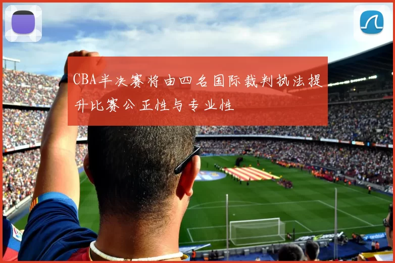 CBA半决赛将由四名国际裁判执法提升比赛公正性与专业性