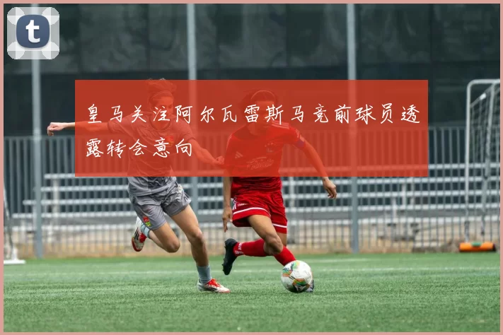 皇马关注阿尔瓦雷斯马竞前球员透露转会意向