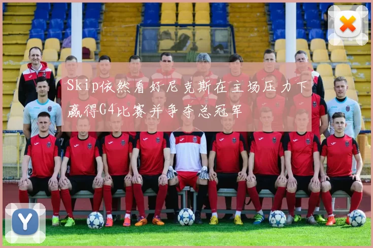 Skip依然看好尼克斯在主场压力下赢得G4比赛并争夺总冠军