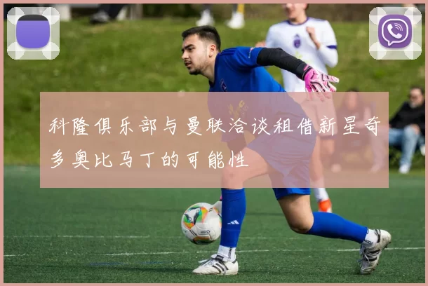 科隆俱乐部与曼联洽谈租借新星奇多奥比马丁的可能性