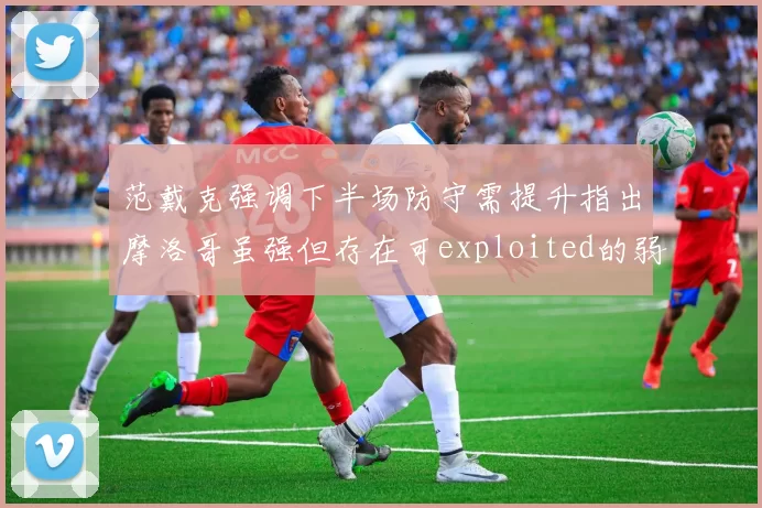 范戴克强调下半场防守需提升指出摩洛哥虽强但存在可exploited的弱点