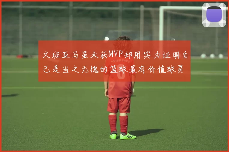 文班亚马虽未获MVP却用实力证明自己是当之无愧的篮球最有价值球员