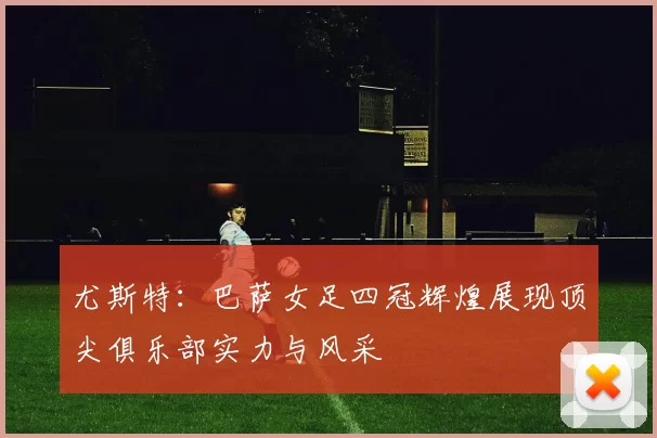 尤斯特：巴萨女足四冠辉煌展现顶尖俱乐部实力与风采