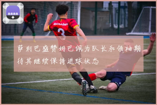 萨利巴盛赞姆巴佩为队长和领袖期待其继续保持进球状态