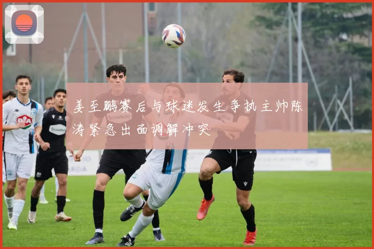 姜至鹏赛后与球迷发生争执主帅陈涛紧急出面调解冲突