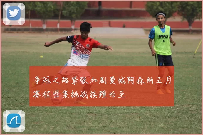 争冠之路紧张加剧曼城阿森纳五月赛程密集挑战接踵而至