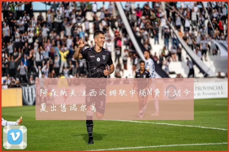 阿森纳关注西汉姆联中场M费计划今夏出售诺尔高