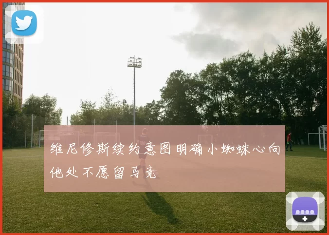 维尼修斯续约意图明确小蜘蛛心向他处不愿留马竞