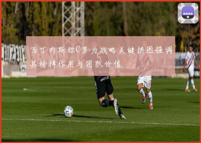 马丁内斯称C罗为战略关键拼图强调其榜样作用与团队价值